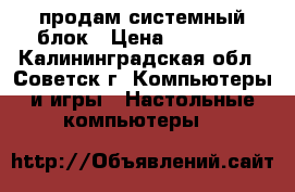 продам системный блок › Цена ­ 14 000 - Калининградская обл., Советск г. Компьютеры и игры » Настольные компьютеры   